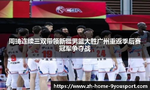 周琦连续三双带领新疆男篮大胜广州重返季后赛冠军争夺战